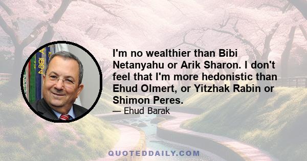 I'm no wealthier than Bibi Netanyahu or Arik Sharon. I don't feel that I'm more hedonistic than Ehud Olmert, or Yitzhak Rabin or Shimon Peres.