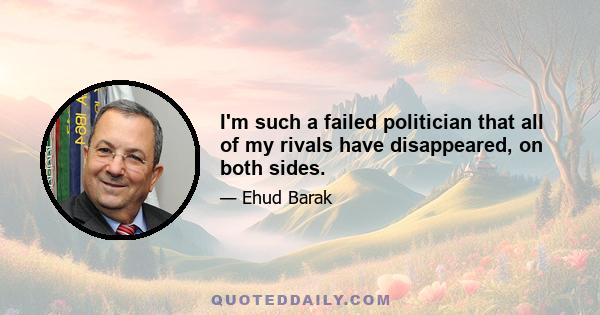 I'm such a failed politician that all of my rivals have disappeared, on both sides.