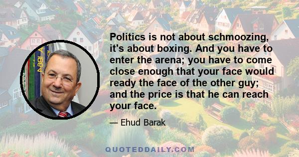 Politics is not about schmoozing, it's about boxing. And you have to enter the arena; you have to come close enough that your face would ready the face of the other guy; and the price is that he can reach your face.