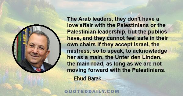 The Arab leaders, they don't have a love affair with the Palestinians or the Palestinian leadership, but the publics have, and they cannot feel safe in their own chairs if they accept Israel, the mistress, so to speak,