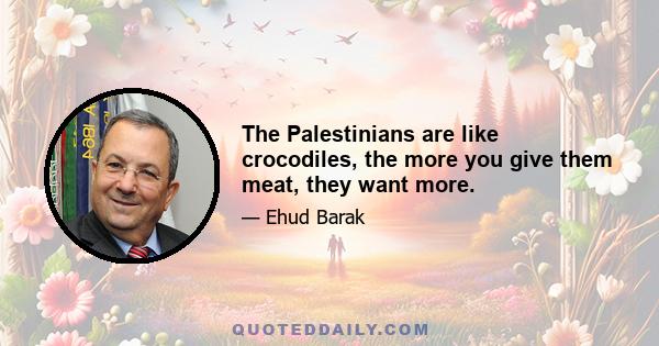 The Palestinians are like crocodiles, the more you give them meat, they want more.