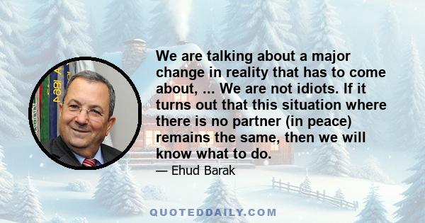 We are talking about a major change in reality that has to come about, ... We are not idiots. If it turns out that this situation where there is no partner (in peace) remains the same, then we will know what to do.