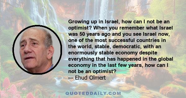 Growing up in Israel, how can I not be an optimist? When you remember what Israel was 50 years ago and you see Israel now, one of the most successful countries in the world, stable, democratic, with an enormously stable 