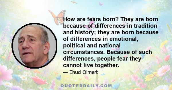 How are fears born? They are born because of differences in tradition and history; they are born because of differences in emotional, political and national circumstances. Because of such differences, people fear they