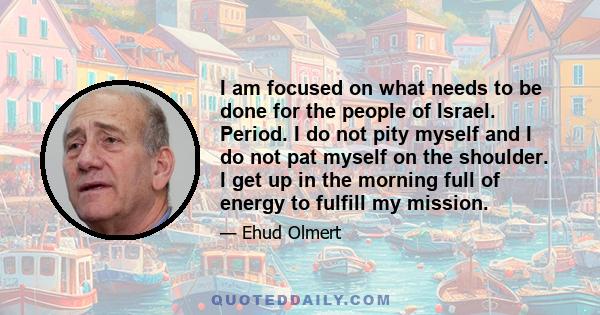 I am focused on what needs to be done for the people of Israel. Period. I do not pity myself and I do not pat myself on the shoulder. I get up in the morning full of energy to fulfill my mission.