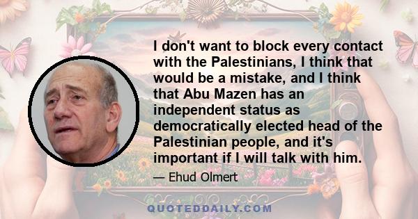 I don't want to block every contact with the Palestinians, I think that would be a mistake, and I think that Abu Mazen has an independent status as democratically elected head of the Palestinian people, and it's