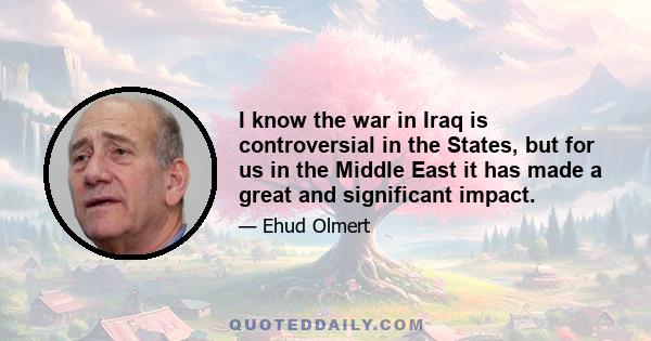 I know the war in Iraq is controversial in the States, but for us in the Middle East it has made a great and significant impact.