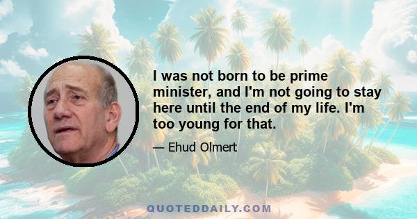 I was not born to be prime minister, and I'm not going to stay here until the end of my life. I'm too young for that.