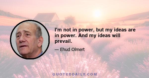 I'm not in power, but my ideas are in power. And my ideas will prevail.