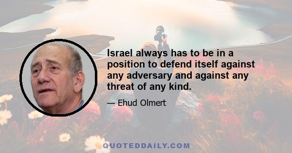 Israel always has to be in a position to defend itself against any adversary and against any threat of any kind.