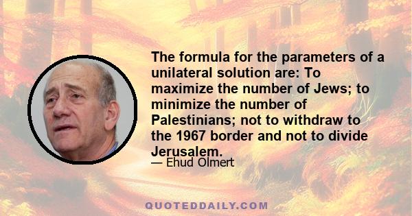 The formula for the parameters of a unilateral solution are: To maximize the number of Jews; to minimize the number of Palestinians; not to withdraw to the 1967 border and not to divide Jerusalem.