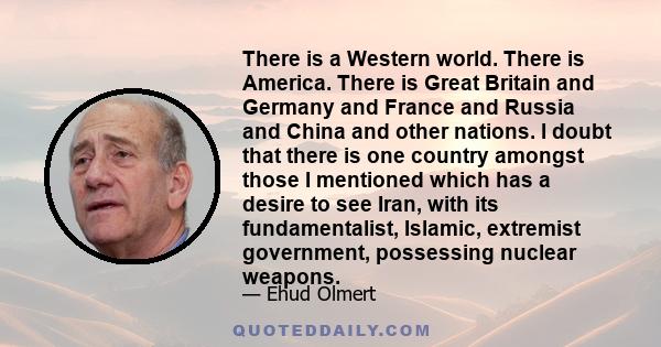 There is a Western world. There is America. There is Great Britain and Germany and France and Russia and China and other nations. I doubt that there is one country amongst those I mentioned which has a desire to see