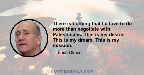 There is nothing that I'd love to do more than negotiate with Palestinians. This is my desire. This is my dream. This is my mission.