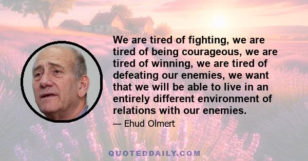 We are tired of fighting, we are tired of being courageous, we are tired of winning, we are tired of defeating our enemies, we want that we will be able to live in an entirely different environment of relations with our 