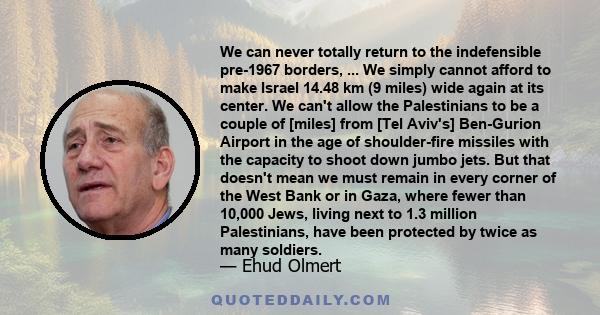 We can never totally return to the indefensible pre-1967 borders, ... We simply cannot afford to make Israel 14.48 km (9 miles) wide again at its center. We can't allow the Palestinians to be a couple of [miles] from