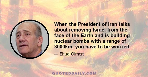 When the President of Iran talks about removing Israel from the face of the Earth and is building nuclear bombs with a range of 3000km, you have to be worried.