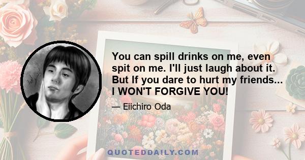 You can spill drinks on me, even spit on me. I'll just laugh about it. But If you dare to hurt my friends... I WON'T FORGIVE YOU!