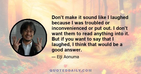 Don’t make it sound like I laughed because I was troubled or inconvenienced or put out. I don’t want them to read anything into it. But if you want to say that I laughed, I think that would be a good answer.