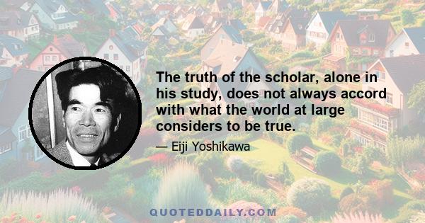 The truth of the scholar, alone in his study, does not always accord with what the world at large considers to be true.