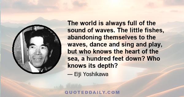 The world is always full of the sound of waves. The little fishes, abandoning themselves to the waves, dance and sing and play, but who knows the heart of the sea, a hundred feet down? Who knows its depth?