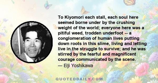 To Kiyomori each stall, each soul here seemed borne under by the crushing weight of the world; everyone here was a pitiful weed, trodden underfoot -- a conglomeration of human lives putting down roots in this slime,