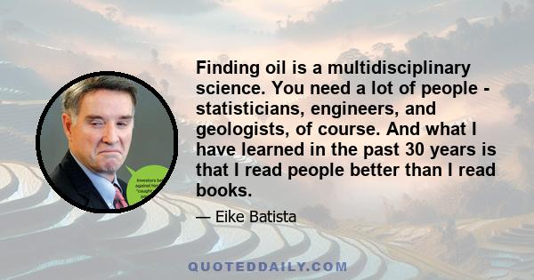 Finding oil is a multidisciplinary science. You need a lot of people - statisticians, engineers, and geologists, of course. And what I have learned in the past 30 years is that I read people better than I read books.