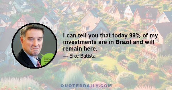 I can tell you that today 99% of my investments are in Brazil and will remain here.