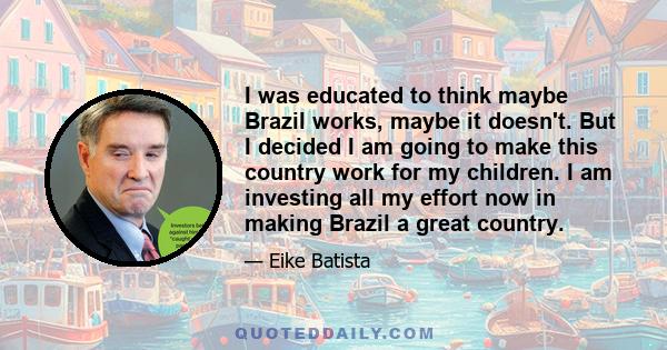 I was educated to think maybe Brazil works, maybe it doesn't. But I decided I am going to make this country work for my children. I am investing all my effort now in making Brazil a great country.