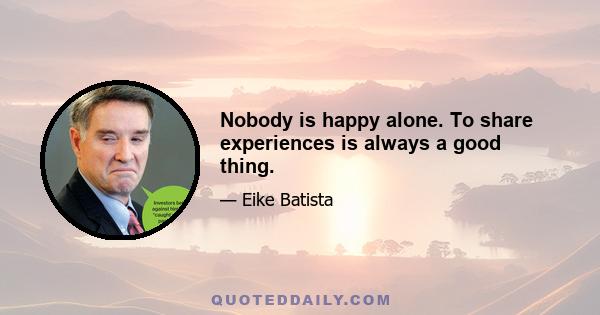 Nobody is happy alone. To share experiences is always a good thing.