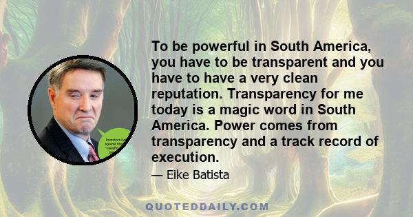 To be powerful in South America, you have to be transparent and you have to have a very clean reputation. Transparency for me today is a magic word in South America. Power comes from transparency and a track record of