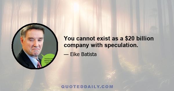 You cannot exist as a $20 billion company with speculation.