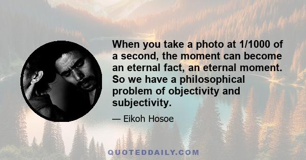 When you take a photo at 1/1000 of a second, the moment can become an eternal fact, an eternal moment. So we have a philosophical problem of objectivity and subjectivity.