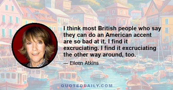 I think most British people who say they can do an American accent are so bad at it. I find it excruciating. I find it excruciating the other way around, too.