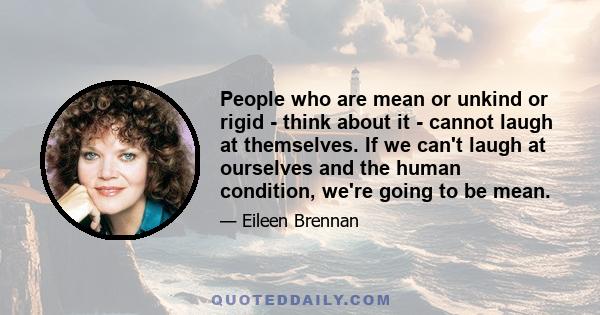 People who are mean or unkind or rigid - think about it - cannot laugh at themselves. If we can't laugh at ourselves and the human condition, we're going to be mean.