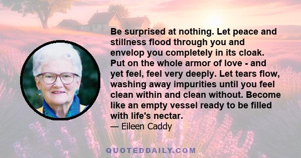 Be surprised at nothing. Let peace and stillness flood through you and envelop you completely in its cloak. Put on the whole armor of love - and yet feel, feel very deeply. Let tears flow, washing away impurities until