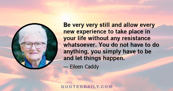 Be very very still and allow every new experience to take place in your life without any resistance whatsoever. You do not have to do anything, you simply have to be and let things happen.