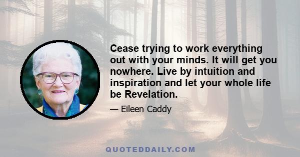 Cease trying to work everything out with your minds. It will get you nowhere. Live by intuition and inspiration and let your whole life be Revelation.