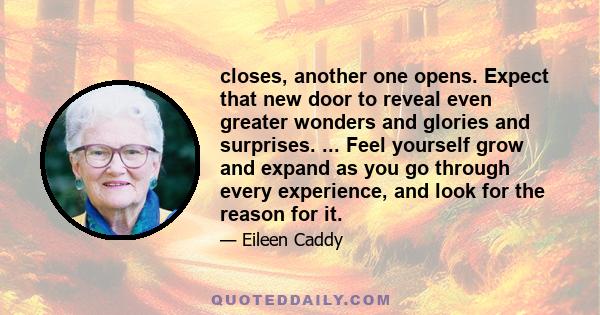 closes, another one opens. Expect that new door to reveal even greater wonders and glories and surprises. ... Feel yourself grow and expand as you go through every experience, and look for the reason for it.