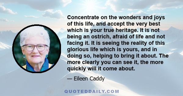 Concentrate on the wonders and joys of this life, and accept the very best which is your true heritage. It is not being an ostrich, afraid of life and not facing it. It is seeing the reality of this glorious life which