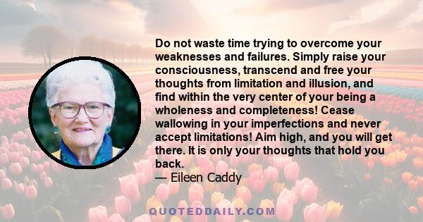 Do not waste time trying to overcome your weaknesses and failures. Simply raise your consciousness, transcend and free your thoughts from limitation and illusion, and find within the very center of your being a