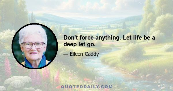 Don't force anything. Let life be a deep let go.