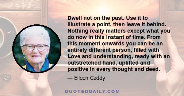 Dwell not on the past. Use it to illustrate a point, then leave it behind. Nothing really matters except what you do now in this instant of time. From this moment onwards you can be an entirely different person, filled