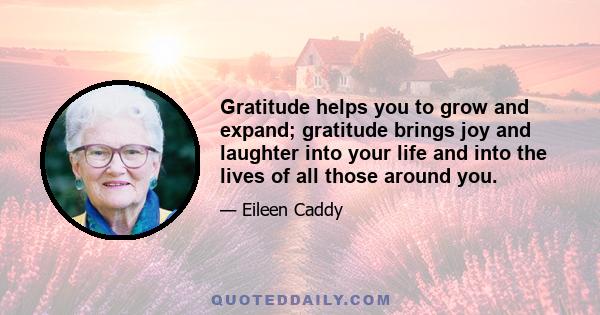 Gratitude helps you to grow and expand; gratitude brings joy and laughter into your life and into the lives of all those around you.