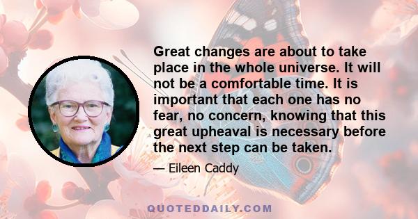 Great changes are about to take place in the whole universe. It will not be a comfortable time. It is important that each one has no fear, no concern, knowing that this great upheaval is necessary before the next step