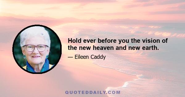 Hold ever before you the vision of the new heaven and new earth.