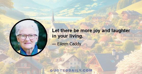 Let there be more joy and laughter in your living.