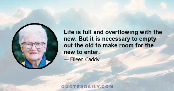 Life is full and overflowing with the new. But it is necessary to empty out the old to make room for the new to enter.