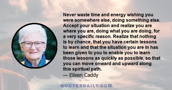 Never waste time and energy wishing you were somewhere else, doing something else. Accept your situation and realize you are where you are, doing what you are doing, for a very specific reason. Realize that nothing is