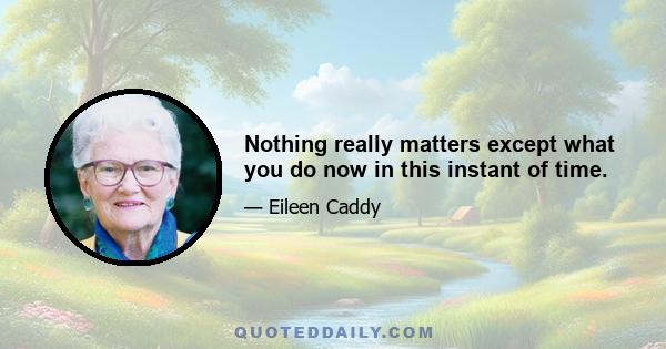 Nothing really matters except what you do now in this instant of time.