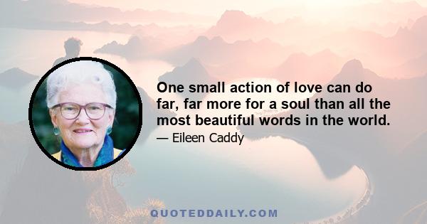 One small action of love can do far, far more for a soul than all the most beautiful words in the world.